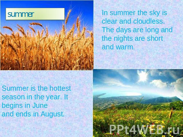 summer In summer the sky is clear and cloudless.The days are long and the nights are short and warm. Summer is the hottest season in the year. It begins in Juneand ends in August.