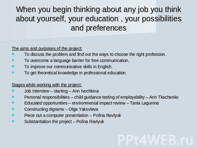 When you begin thinking about any job you think about yourself, your education , your possibilities and preferences The aims and purposes of the project:To discuss the problem and find out the ways to choose the right profession.To overcome a langua…