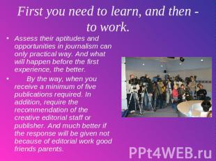 First you need to learn, and then - to work. Assess their aptitudes and opportun