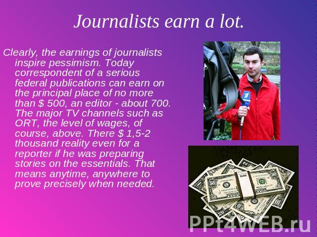 Journalists earn a lot. Clearly, the earnings of journalists inspire pessimism. Today correspondent of a serious federal publications can earn on the principal place of no more than $ 500, an editor - about 700. The major TV channels such as ORT, th…