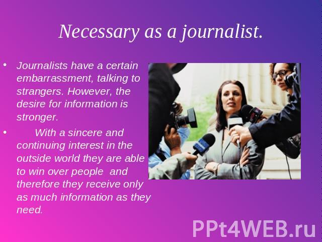 Necessary as a journalist. Journalists have a certain embarrassment, talking to strangers. However, the desire for information is stronger. With a sincere and continuing interest in the outside world they are able to win over people and therefore th…