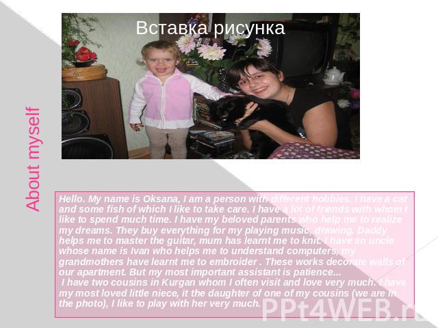 About myself Hello. My name is Oksana, I am a person with different hobbies. I have a cat and some fish of which I like to take care. I have a lot of friends with whom I like to spend much time. I have my beloved parents who help me to realize my dr…