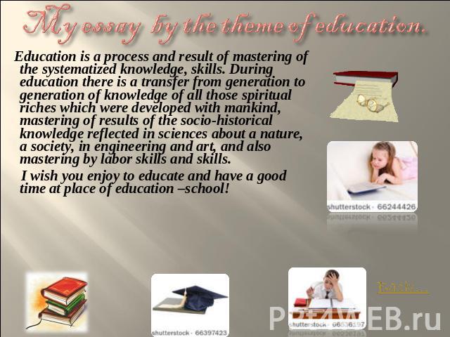 My essay by the theme of education. Education is a process and result of mastering of the systematized knowledge, skills. During education there is a transfer from generation to generation of knowledge of all those spiritual riches which were develo…