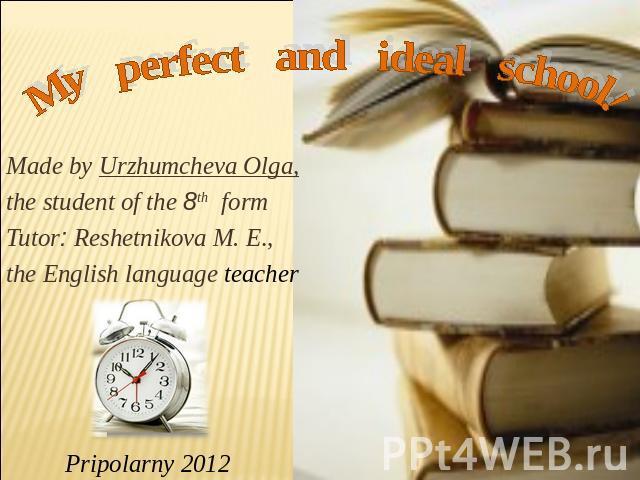 My perfect and ideal school Made by Urzhumcheva Olga,the student of the 8th formTutor: Reshetnikova M. E.,the English language teacher Pripolarny 2012