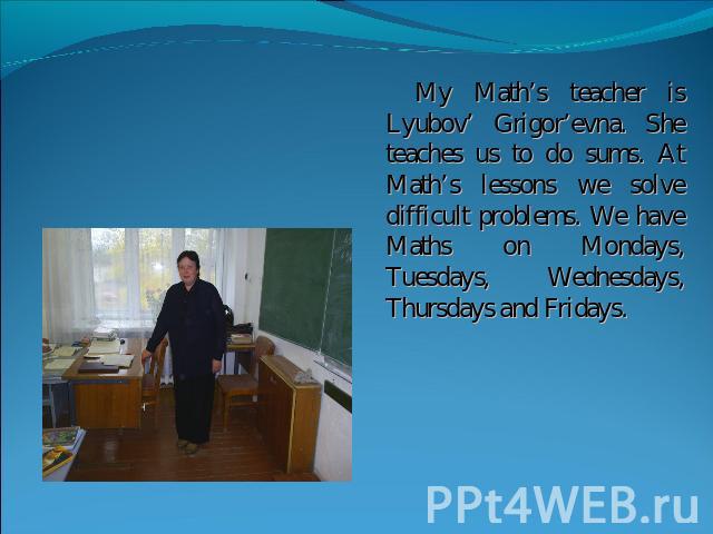 My Math’s teacher is Lyubov’ Grigor’evna. She teaches us to do sums. At Math’s lessons we solve difficult problems. We have Maths on Mondays, Tuesdays, Wednesdays, Thursdays and Fridays.