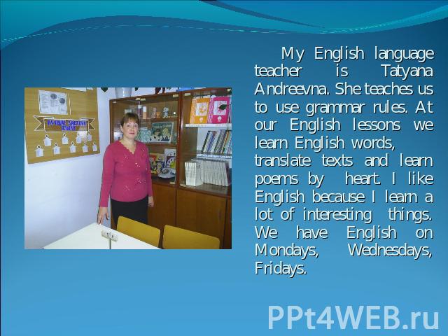 My English language teacher is Tatyana Andreevna. She teaches us to use grammar rules. At our English lessons we learn English words, translate texts and learn poems by heart. I like English because I learn a lot of interesting things. We have Engli…