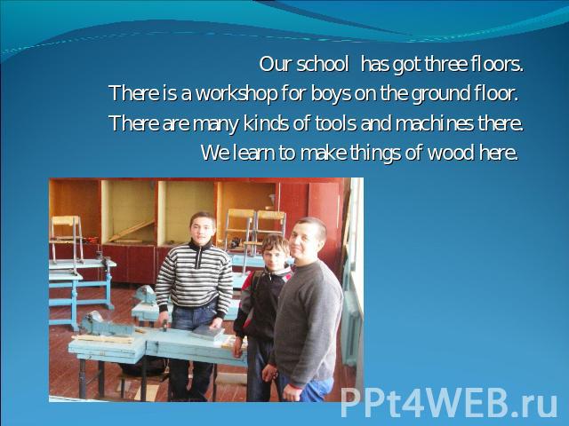 Our school has got three floors.There is a workshop for boys on the ground floor. There are many kinds of tools and machines there.We learn to make things of wood here.