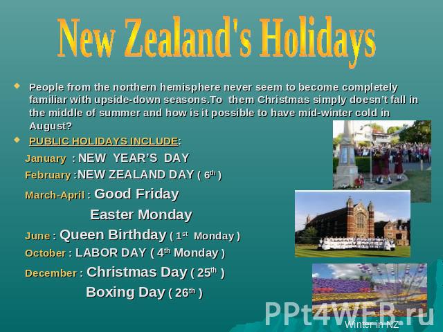 New Zealand's Holidays People from the northern hemisphere never seem to become completely familiar with upside-down seasons.To them Christmas simply doesn’t fall in the middle of summer and how is it possible to have mid-winter cold in August?PUBLI…