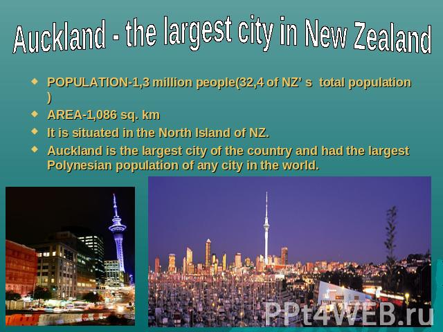 Auckland - the largest city in New Zealand POPULATION-1,3 million people(32,4 of NZ’ s total population)AREA-1,086 sq. kmIt is situated in the North Island of NZ.Auckland is the largest city of the country and had the largest Polynesian population o…