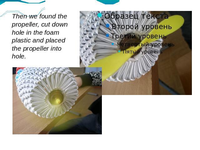 Then we found the propeller, cut down hole in the foam plastic and placed the propeller into hole.