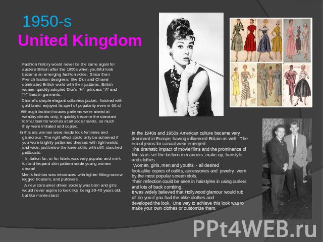 1950-sUnited Kingdom Fashion history would never be the same again for austere Britain after the 1950s when youthful look became an emerging fashion voice. Since then French fashion designers like Dior and Chanel dominated British world with their p…