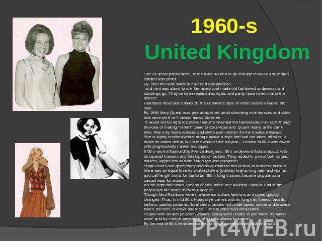 1960-s United Kingdom Like all social phenomena, fashion in 60-s had to go through revolution in shapes, lengths and prints. By 1963 the wide skirts of 50-s had disappeared and mini was about to rule the minds and made old fashioned underwear and st…