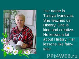 Her name is Taisiya Ivanovna. She teaches us History. She is kind and creative.
