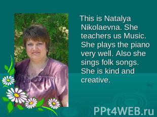 This is Natalya Nikolaevna. She teachers us Music. She plays the piano very well