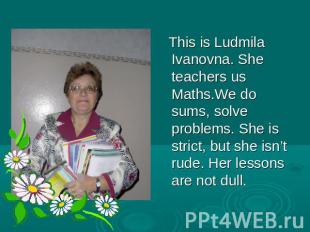 This is Ludmila Ivanovna. She teachers us Maths.We do sums, solve problems. She