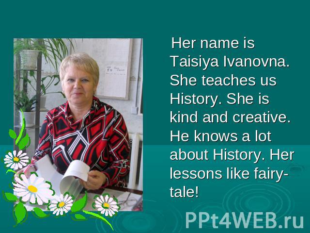 Her name is Taisiya Ivanovna. She teaches us History. She is kind and creative. He knows a lot about History. Her lessons like fairy-tale!
