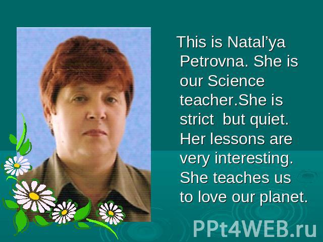 This is Natal’ya Petrovna. She is our Science teacher.She is strict but quiet. Her lessons are very interesting. She teaches us to love our planet.