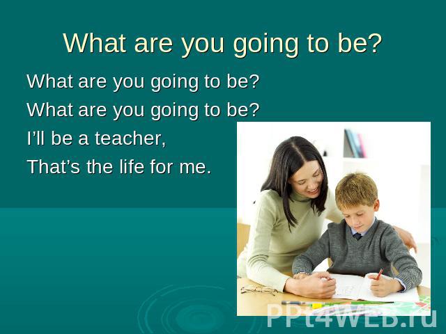 What are you going to be?What are you going to be?What are you going to be?I’ll be a teacher,That’s the life for me.