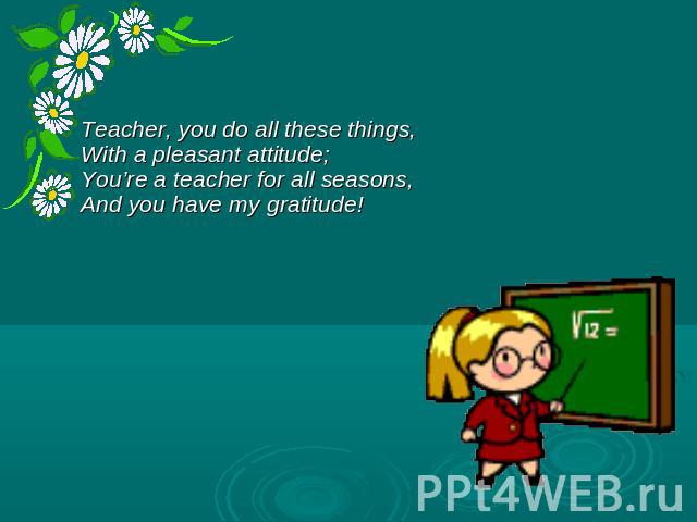 Teacher, you do all these things, With a pleasant attitude; You’re a teacher for all seasons, And you have my gratitude!