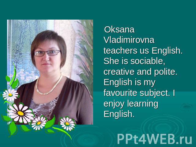Oksana Vladimirovna teachers us English. She is sociable, creative and polite. English is my favourite subject. I enjoy learning English.