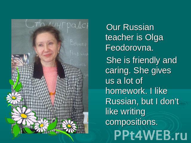 Our Russian teacher is Olga Feodorovna. She is friendly and caring. She gives us a lot of homework. I like Russian, but I don’t like writing compositions.