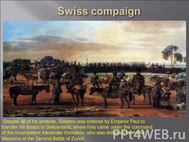 Swiss compaign Despite all of his protests, Suvorov was ordered by Emperor Paul to transfer his troops to Switzerland, where they came under the command of the incompetent Alexander Korsakov, who was defeated by Andre Massena at the Second Battle of…