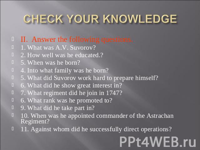 CHECK YOUR KNOWLEDGE II. Answer the following questions. 1. What was A.V. Suvorov?2. How well was he educated.?5. When was he born?4. Into what family was he born?5. What did Suvorov work hard to prepare himself?6. What did he show great interest in…