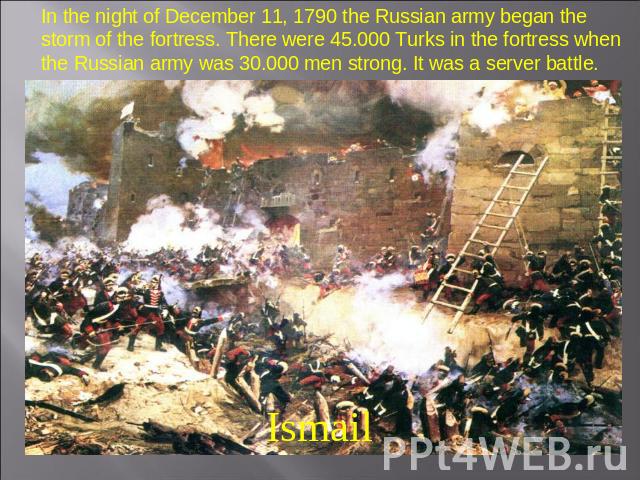 In the night of December 11, 1790 the Russian army began the storm of the fortress. There were 45.000 Turks in the fortress when the Russian army was 30.000 men strong. It was a server battle. Ismail