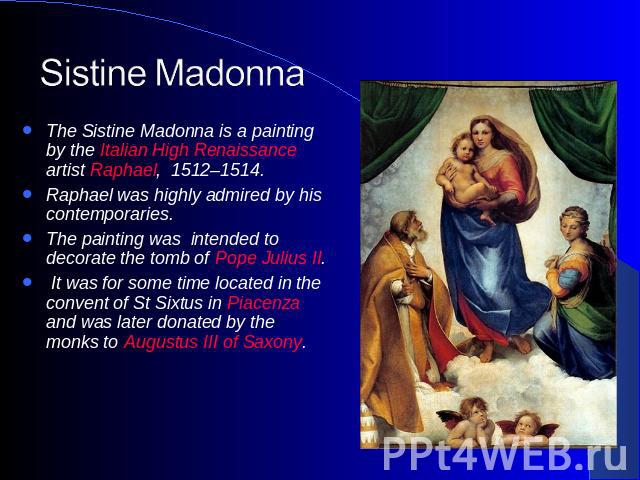 Sistine Madonna The Sistine Madonna is a painting by the Italian High Renaissance artist Raphael, 1512–1514.Raphael was highly admired by his contemporaries.The painting was intended to decorate the tomb of Pope Julius II. It was for some time locat…