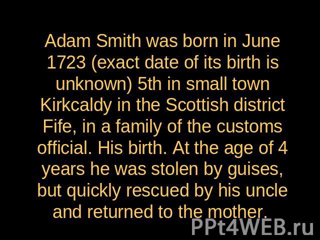 Adam Smith was born in June 1723 (exact date of its birth is unknown) 5th in small town Kirkcaldy in the Scottish district Fife, in a family of the customs official. His birth. At the age of 4 years he was stolen by guises, but quickly rescued by hi…