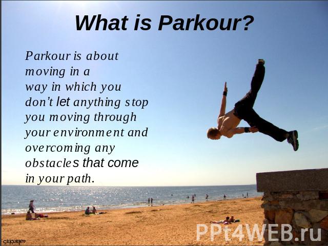 What is Parkour? Parkour is about moving in a way in which you don’t let anything stop you moving through your environment and overcoming any obstacles that come in your path.