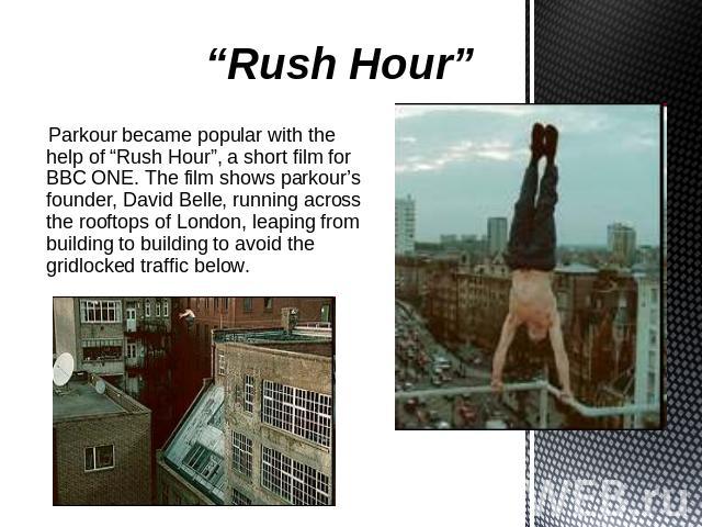 “Rush Hour” Parkour became popular with the help of “Rush Hour”, a short film for BBC ONE. The film shows parkour’s founder, David Belle, running across the rooftops of London, leaping from building to building to avoid the gridlocked traffic below.