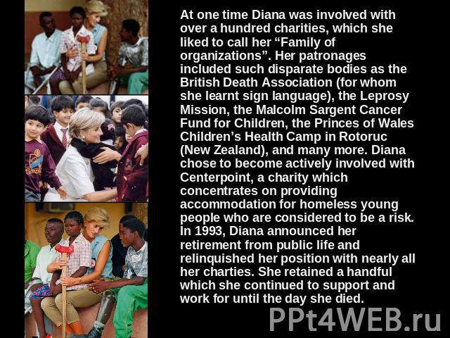 At one time Diana was involved with over a hundred charities, which she liked to call her “Family of organizations”. Her patronages included such disparate bodies as the British Death Association (for whom she learnt sign language), the Leprosy Miss…