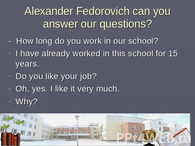 Alexander Fedorovich can you answer our questions? - How long do you work in our school?I have already worked in this school for 15 years.Do you like your job?Oh, yes. I like it very much.Why?