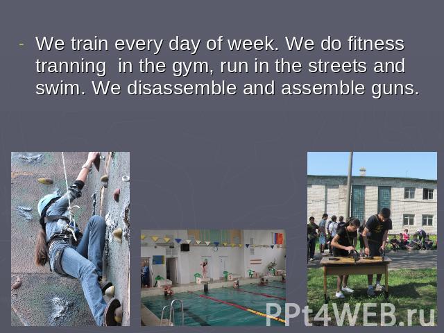We train every day of week. We do fitness tranning in the gym, run in the streets and swim. We disassemble and assemble guns.