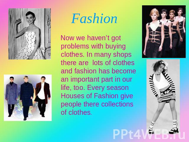 Fashion Now we haven’t got problems with buying clothes. In many shops there are lots of clothes and fashion has become an important part in our life, too. Every season Houses of Fashion give people there collections of clothes.