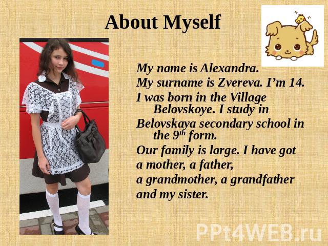 About Myself My name is Alexandra. My surname is Zvereva. I’m 14. I was born in the Village Belovskoye. I study inBelovskaya secondary school in the 9th form. Our family is large. I have gota mother, a father, a grandmother, a grandfatherand my sister.