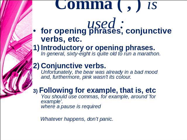 Comma ( , ) is used : for opening phrases, conjunctive verbs, etc.Introductory or opening phrases. In general, sixty-eight is quite old to run a marathon. Conjunctive verbs. Unfortunately, the bear was already in a bad mood and, furthermore, pink wa…