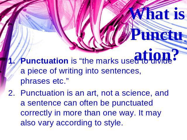 What is Punctuation? Punctuation is “the marks used to divide a piece of writing into sentences, phrases etc.” Punctuation is an art, not a science, and a sentence can often be punctuated correctly in more than one way. It may also vary according to…