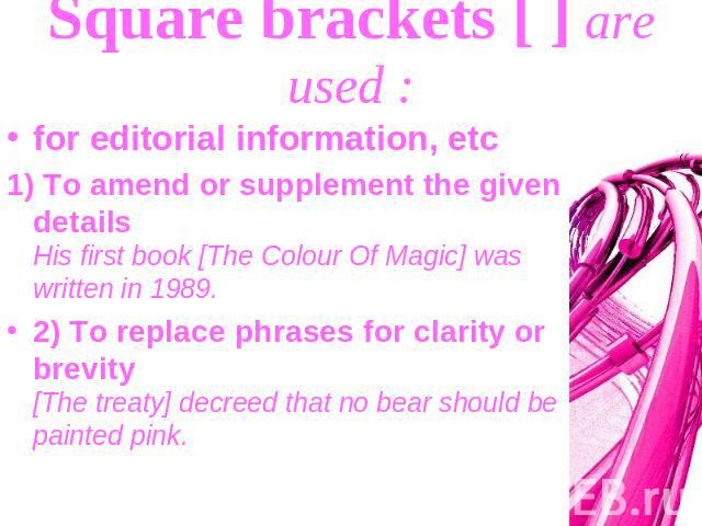 Square brackets [ ] are used : for editorial information, etc1) To amend or supplement the given details His first book [The Colour Of Magic] was written in 1989.2) To replace phrases for clarity or brevity [The treaty] decreed that no bear should b…