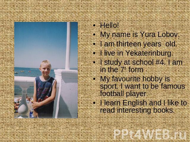 Hello!My name is Yura Lobov. I am thirteen years old. I live in Yekaterinburg. I study at school #4. I am in the 7th formMy favourite hobby is sport. I want to be famous football player. I learn English and I like to read interesting books.