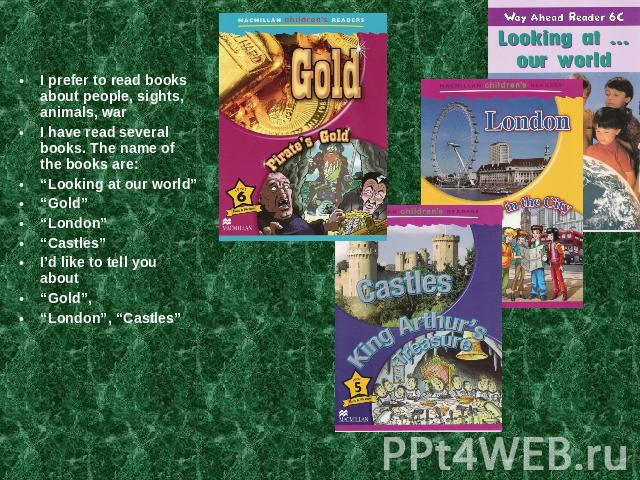 I prefer to read books about people, sights, animals, warI have read several books. The name of the books are:“Looking at our world”“Gold”“London”“Castles”I’d like to tell you about “Gold”, “London”, “Castles”