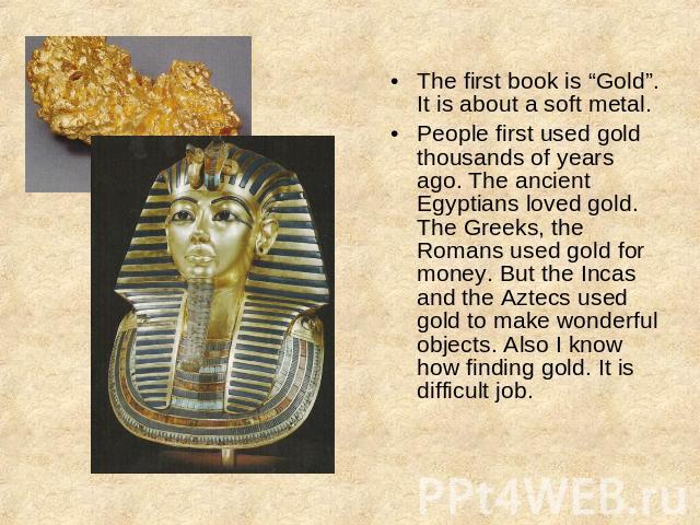 The first book is “Gold”.It is about a soft metal.People first used gold thousands of years ago. The ancient Egyptians loved gold. The Greeks, the Romans used gold for money. But the Incas and the Aztecs used gold to make wonderful objects. Also I k…