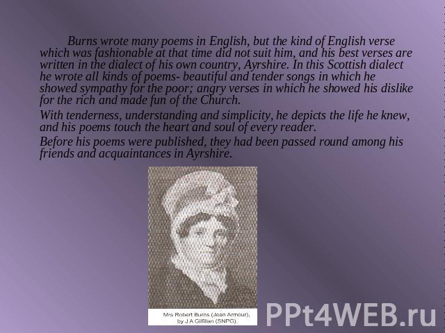 Burns wrote many poems in English, but the kind of English verse which was fashionable at that time did not suit him, and his best verses are written in the dialect of his own country, Ayrshire. In this Scottish dialect he wrote all kinds of poems- …