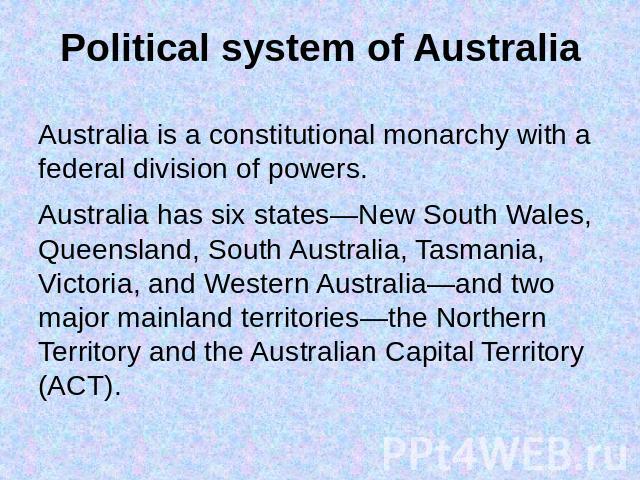 Political system of Australia Australia is a constitutional monarchy with a federal division of powers.Australia has six states—New South Wales, Queensland, South Australia, Tasmania, Victoria, and Western Australia—and two major mainland territorie…