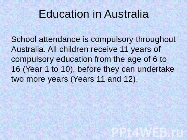 Education in Australia School attendance is compulsory throughout Australia. All children receive 11 years of compulsory education from the age of 6 to 16 (Year 1 to 10), before they can undertake two more years (Years 11 and 12).