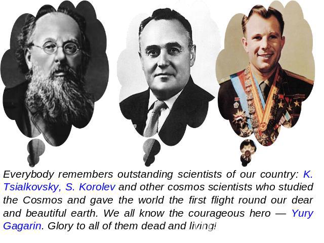 Everybody remembers outstanding scientists of our country: K. Tsialkovsky, S. Korolev and other cosmos scientists who studied the Cosmos and gave the world the first flight round our dear and beautiful earth. We all know the courageous hero — Yury G…