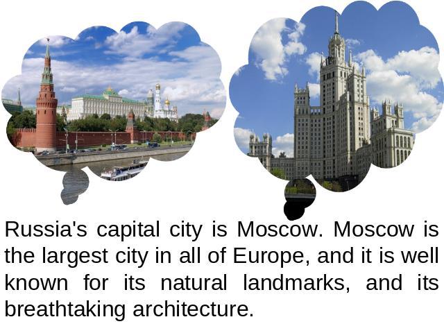 Russia's capital city is Moscow. Moscow is the largest city in all of Europe, and it is well known for its natural landmarks, and its breathtaking architecture.