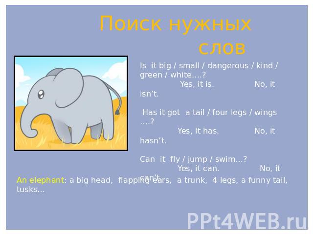 Поиск нужных слов Is it big / small / dangerous / kind / green / white….? Yes, it is. No, it isn’t. Has it got a tail / four legs / wings ….? Yes, it has. No, it hasn’t.Can it fly / jump / swim…? Yes, it can. No, it can’t. An elephant: a big head, f…