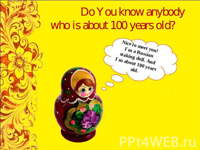 Do You know anybody who is about 100 years old? Nice to meet you! I`m a Russian staking doll. And I`m about 100 years old.